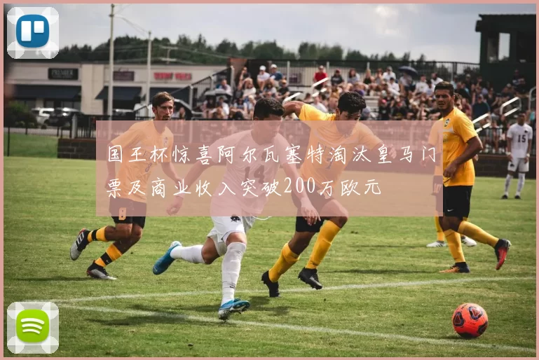 国王杯惊喜阿尔瓦塞特淘汰皇马门票及商业收入突破200万欧元