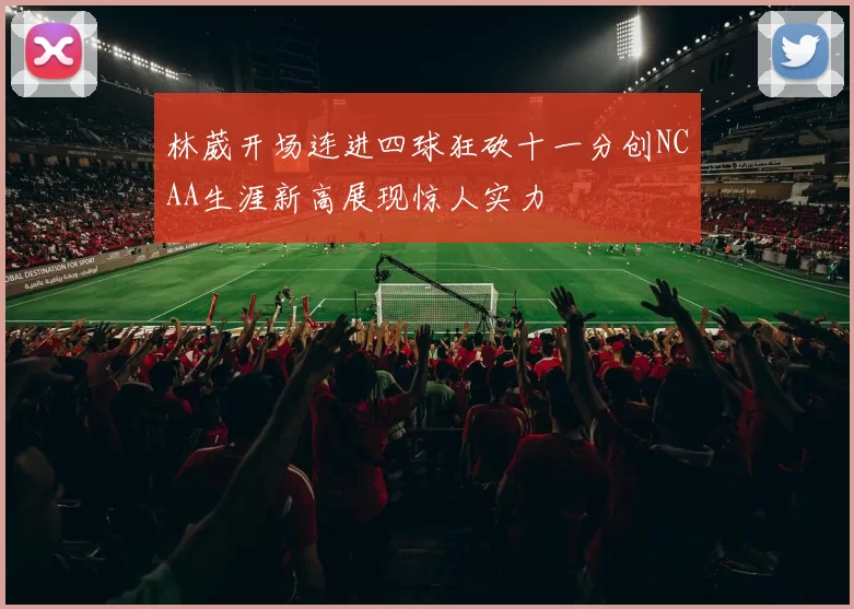 林葳开场连进四球狂砍十一分创NCAA生涯新高展现惊人实力