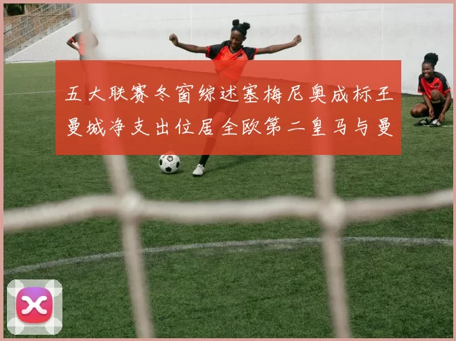 五大联赛冬窗综述塞梅尼奥成标王曼城净支出位居全欧第二皇马与曼联均未投入