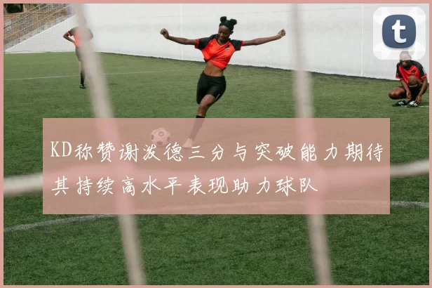 KD称赞谢泼德三分与突破能力期待其持续高水平表现助力球队