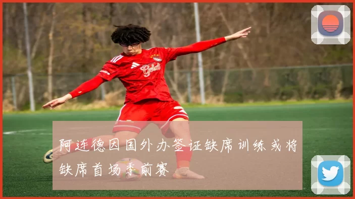 阿连德因国外办签证缺席训练或将缺席首场季前赛