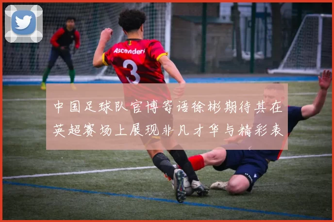 中国足球队官博寄语徐彬期待其在英超赛场上展现非凡才华与精彩表现