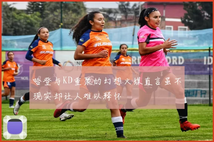 哈登与KD重聚的幻想火媒直言虽不现实却让人难以释怀