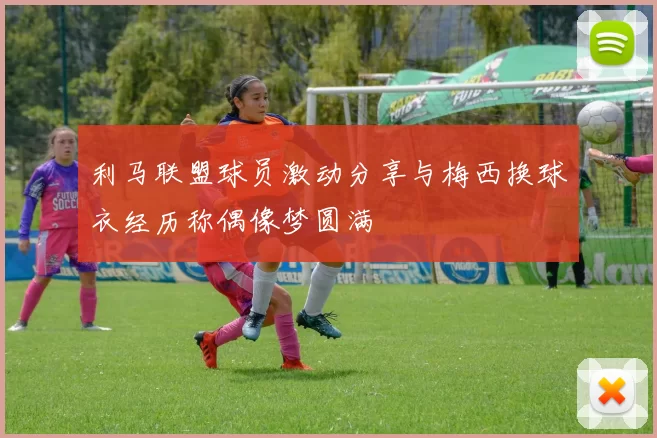 利马联盟球员激动分享与梅西换球衣经历称偶像梦圆满