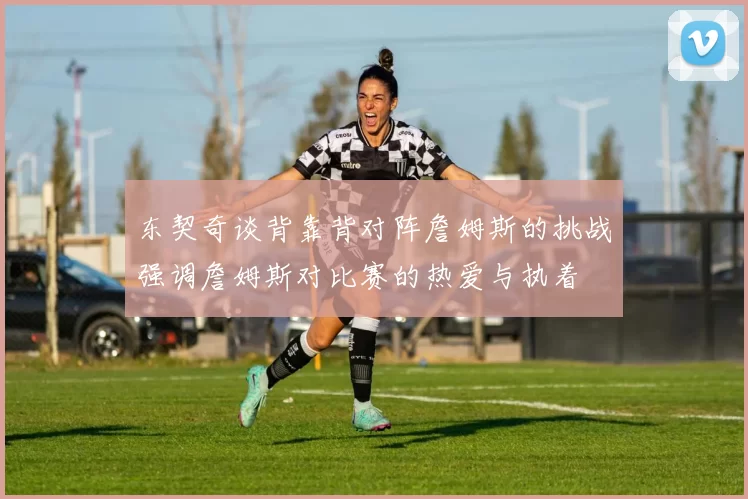东契奇谈背靠背对阵詹姆斯的挑战强调詹姆斯对比赛的热爱与执着